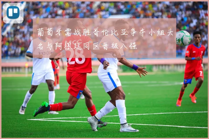 葡萄牙需战胜哥伦比亚争夺小组头名与阿根廷同区晋级八强
