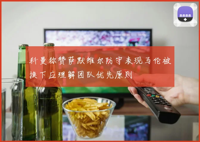 科曼称赞萨默维尔防守表现马伦被换下应理解团队优先原则