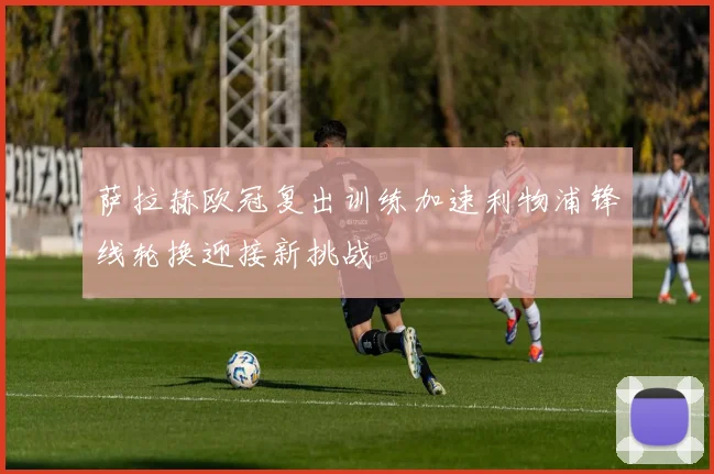 萨拉赫欧冠复出训练加速利物浦锋线轮换迎接新挑战