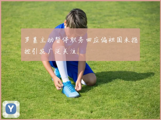 罗基主动暂停职务回应偏袒国米指控引发广泛关注