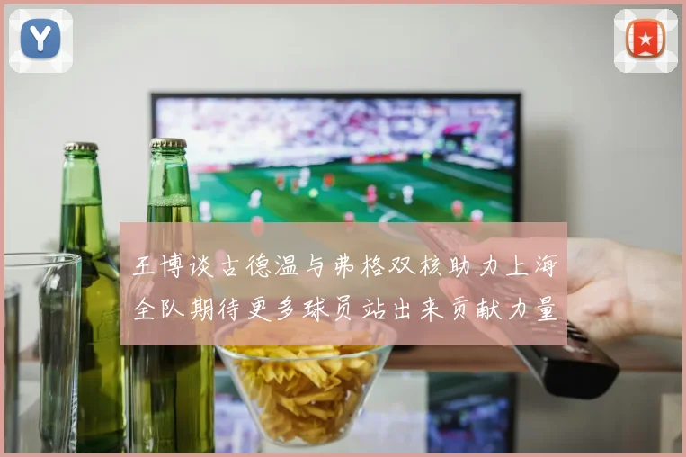 王博谈古德温与弗格双核助力上海全队期待更多球员站出来贡献力量