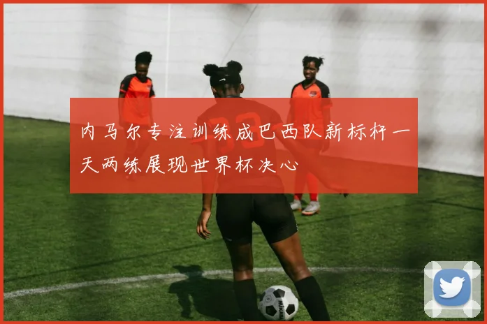 内马尔专注训练成巴西队新标杆一天两练展现世界杯决心
