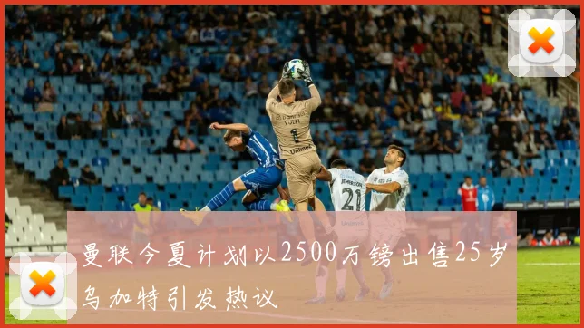 曼联今夏计划以2500万镑出售25岁乌加特引发热议