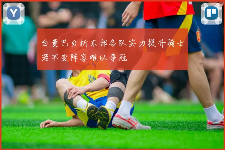 白曼巴分析东部各队实力提升骑士若不变阵容难以争冠