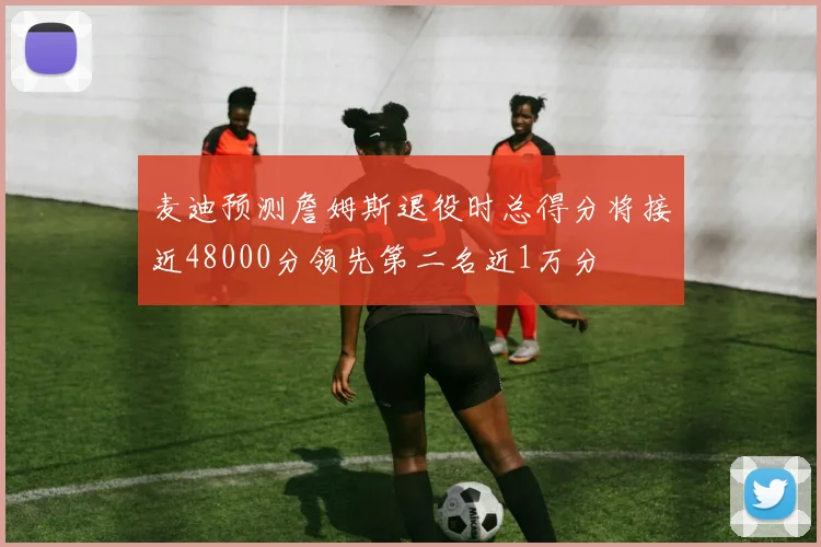 麦迪预测詹姆斯退役时总得分将接近48000分领先第二名近1万分