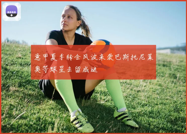 意甲夏季转会风波来袭巴斯托尼莱奥等球星去留成谜