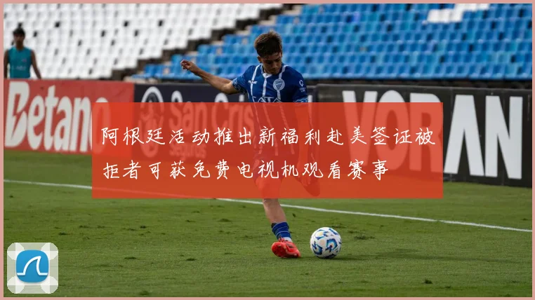 阿根廷活动推出新福利赴美签证被拒者可获免费电视机观看赛事