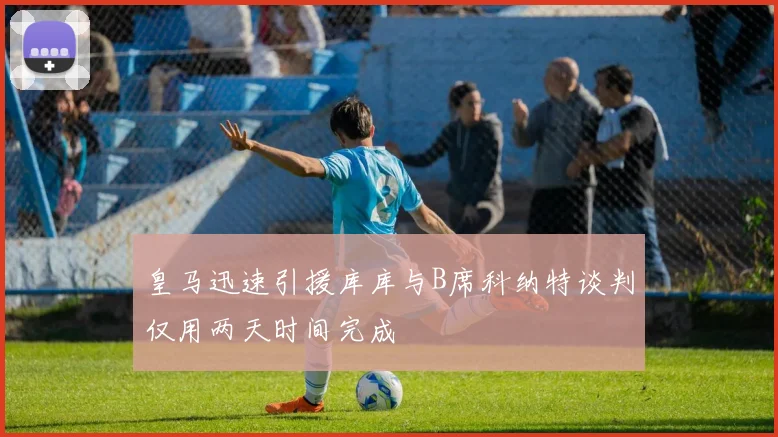 皇马迅速引援库库与B席科纳特谈判仅用两天时间完成
