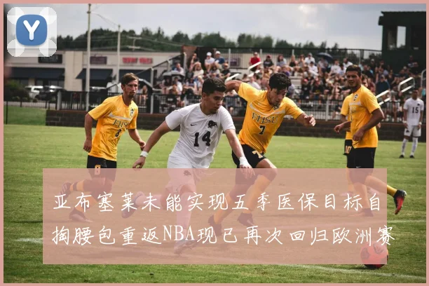 亚布塞莱未能实现五季医保目标自掏腰包重返NBA现已再次回归欧洲赛场