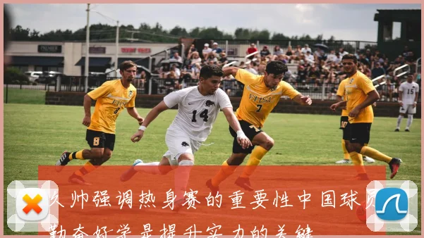 久帅强调热身赛的重要性中国球员勤奋好学是提升实力的关键