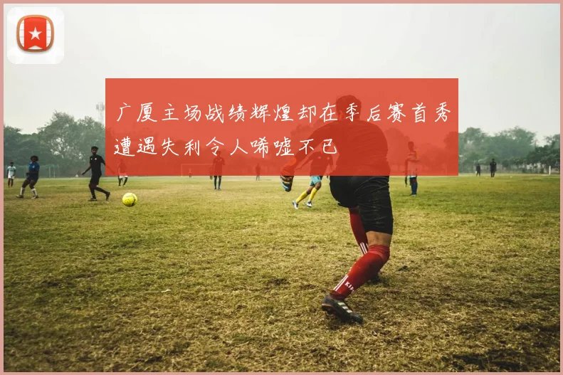 广厦主场战绩辉煌却在季后赛首秀遭遇失利令人唏嘘不已