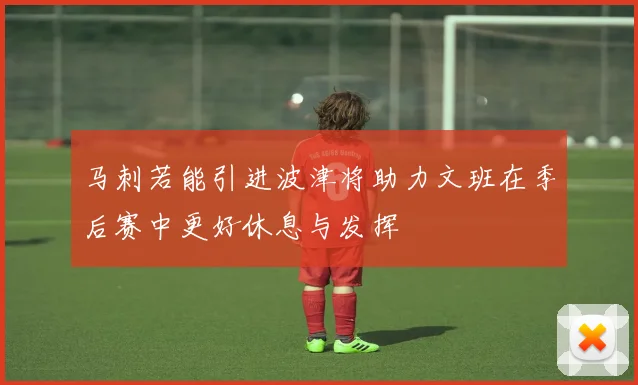 马刺若能引进波津将助力文班在季后赛中更好休息与发挥