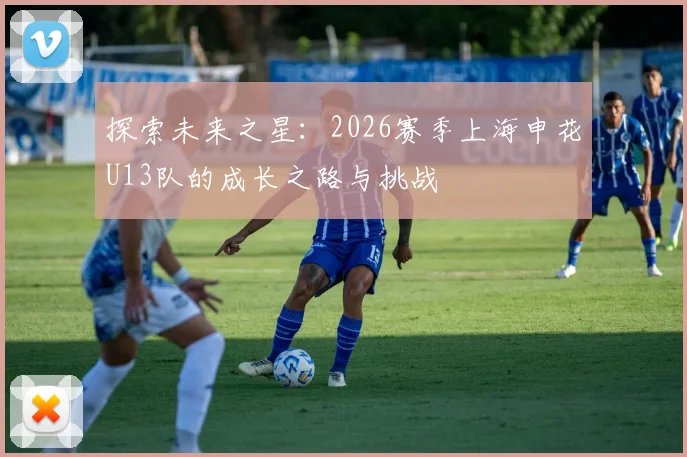 探索未来之星：2026赛季上海申花U13队的成长之路与挑战