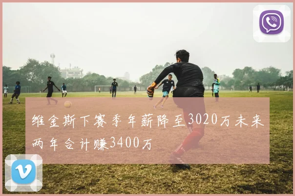维金斯下赛季年薪降至3020万未来两年合计赚3400万