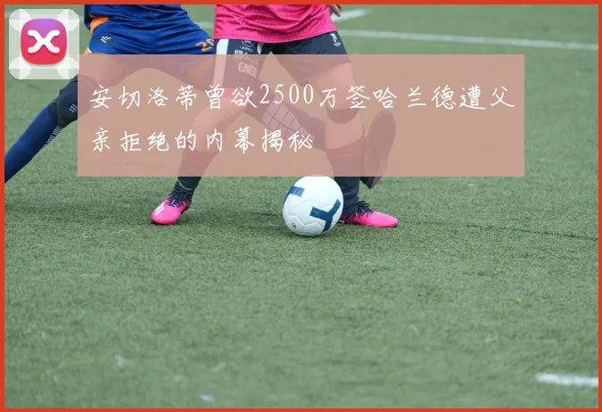 安切洛蒂曾欲2500万签哈兰德遭父亲拒绝的内幕揭秘