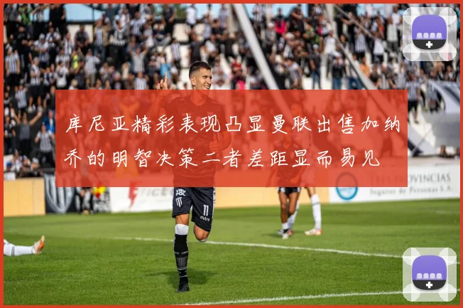 库尼亚精彩表现凸显曼联出售加纳乔的明智决策二者差距显而易见