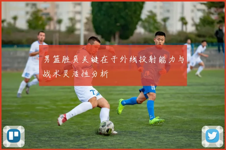 男篮胜负关键在于外线投射能力与战术灵活性分析