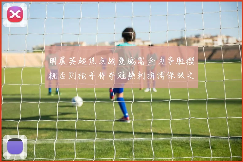 明晨英超焦点战曼城需全力争胜樱桃否则枪手将夺冠热刺拼搏保级之路