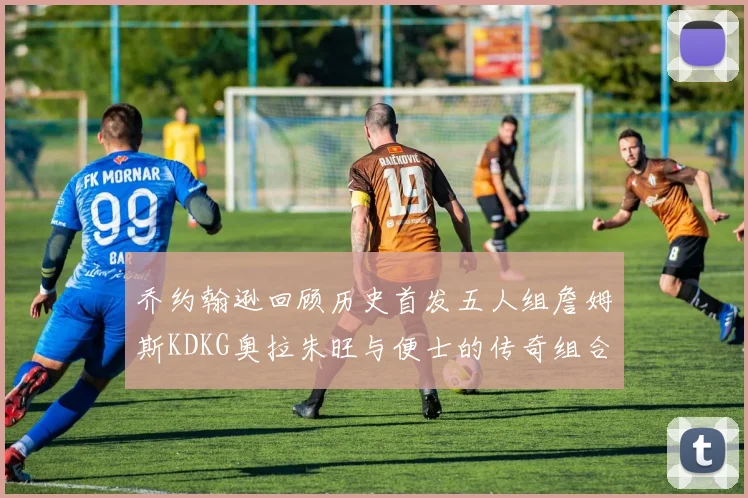 乔约翰逊回顾历史首发五人组詹姆斯KDKG奥拉朱旺与便士的传奇组合