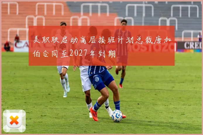 美职联启动高层接班计划总裁唐加伯合同至2027年到期